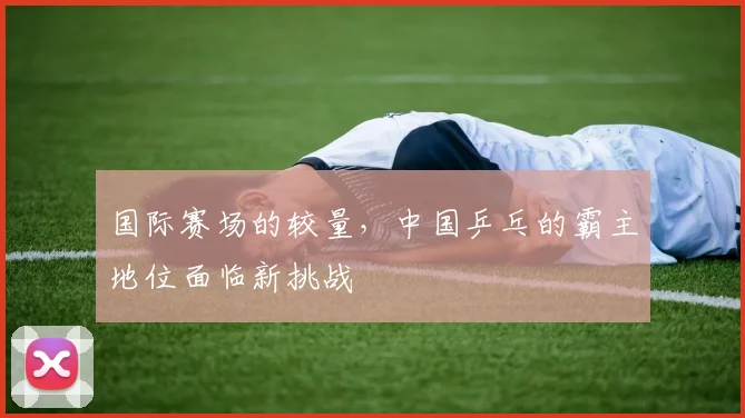 国际赛场的较量，中国乒乓的霸主地位面临新挑战