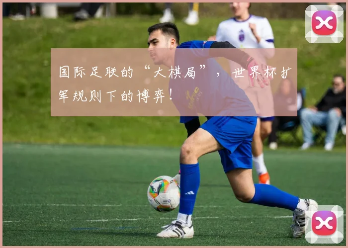 国际足联的“大棋局”,世界杯扩军规则下的博弈!
