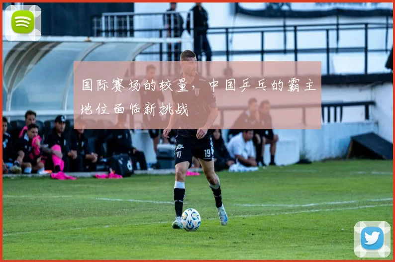 国际赛场的较量，中国乒乓的霸主地位面临新挑战