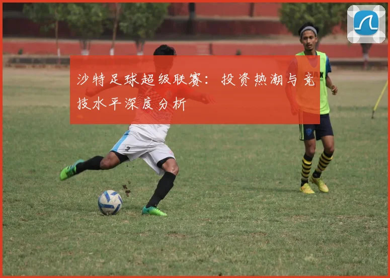 沙特足球超级联赛：投资热潮与竞技水平深度分析