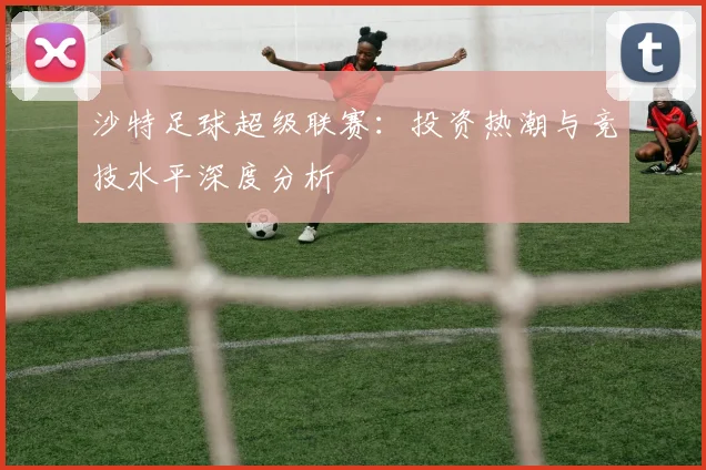 沙特足球超级联赛：投资热潮与竞技水平深度分析
