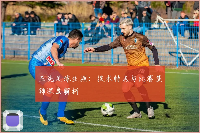 王亮足球生涯：技术特点与比赛集锦深度解析