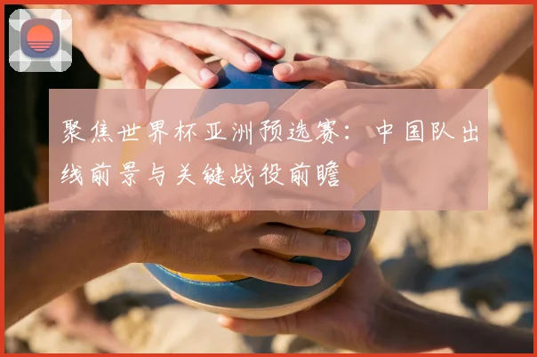 聚焦世界杯亚洲预选赛:中国队出线前景与关键战役前瞻