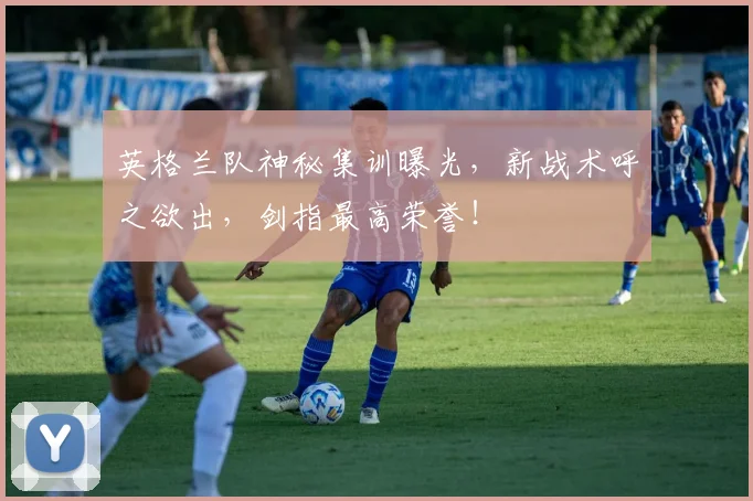 英格兰队神秘集训曝光，新战术呼之欲出，剑指最高荣誉！