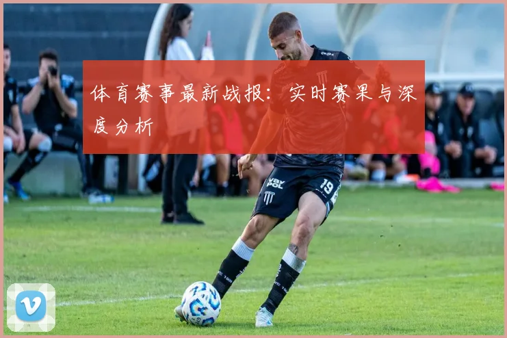 体育赛事最新战报：实时赛果与深度分析
