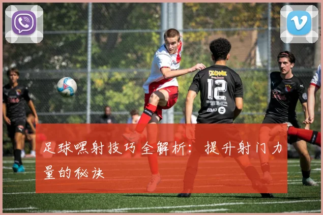 足球嘿射技巧全解析：提升射门力量的秘诀