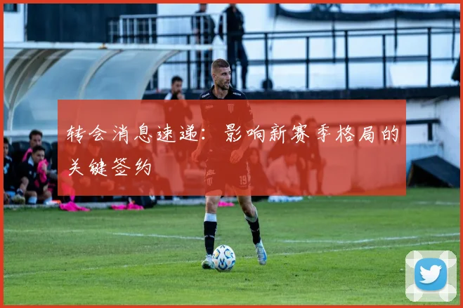 转会消息速递：影响新赛季格局的关键签约